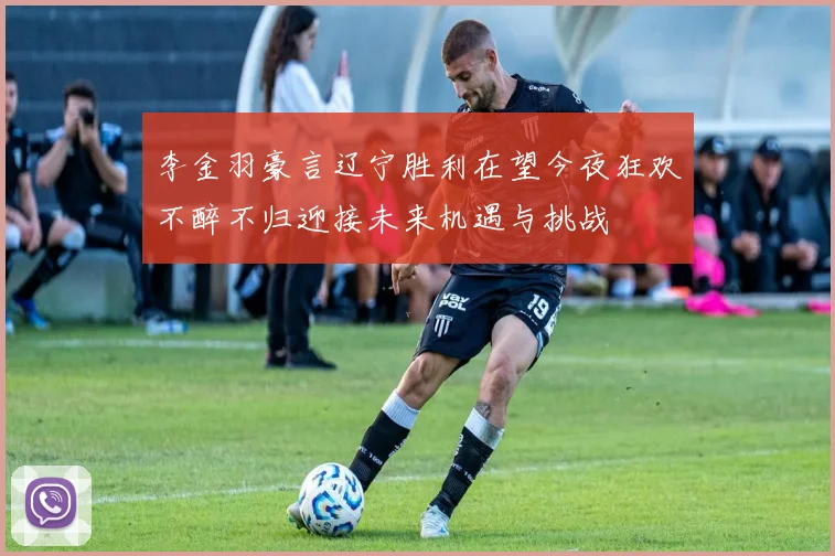 李金羽豪言辽宁胜利在望今夜狂欢不醉不归迎接未来机遇与挑战