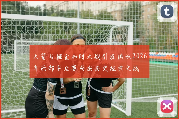 火箭与掘金加时大战引发热议2026年西部季后赛或成历史经典之战