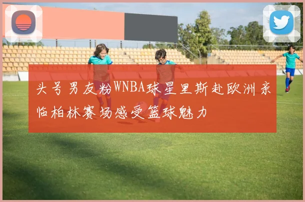 头号男友粉WNBA球星里斯赴欧洲亲临柏林赛场感受篮球魅力