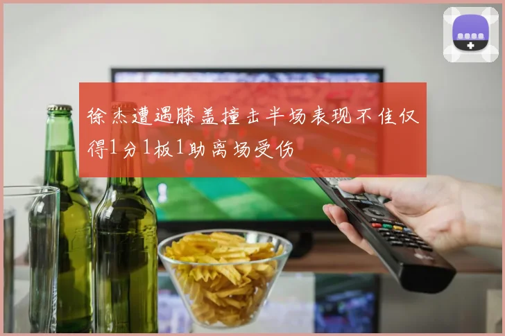 徐杰遭遇膝盖撞击半场表现不佳仅得1分1板1助离场受伤
