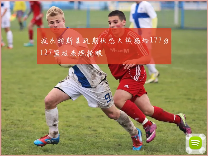 波杰姆斯基近期状态火热场均177分127篮板表现抢眼