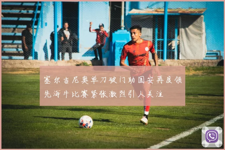 塞尔吉尼奥单刀破门助国安再度领先海牛比赛紧张激烈引人关注