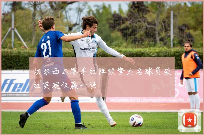 切尔西本赛季红牌频繁九名球员染红英超仅赢一场