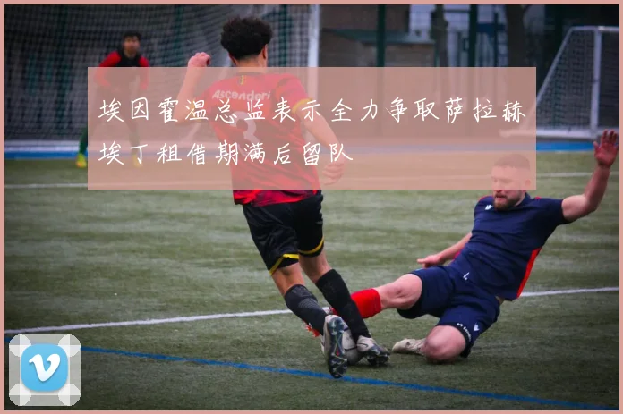 埃因霍温总监表示全力争取萨拉赫埃丁租借期满后留队