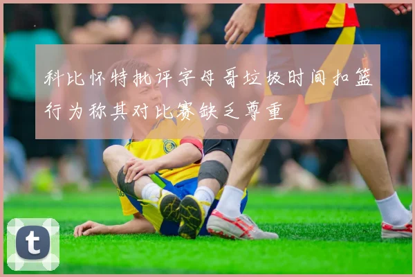 科比怀特批评字母哥垃圾时间扣篮行为称其对比赛缺乏尊重