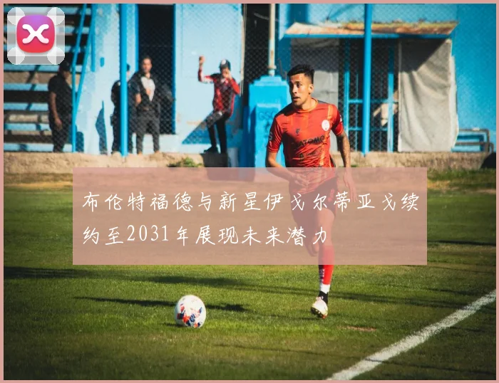 布伦特福德与新星伊戈尔蒂亚戈续约至2031年展现未来潜力