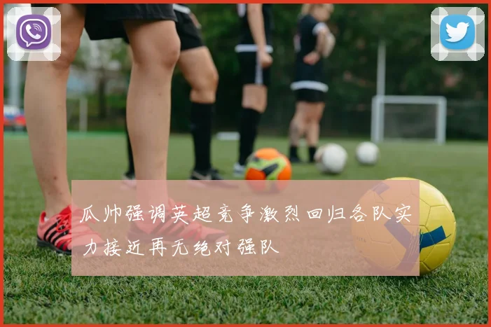 瓜帅强调英超竞争激烈回归各队实力接近再无绝对强队