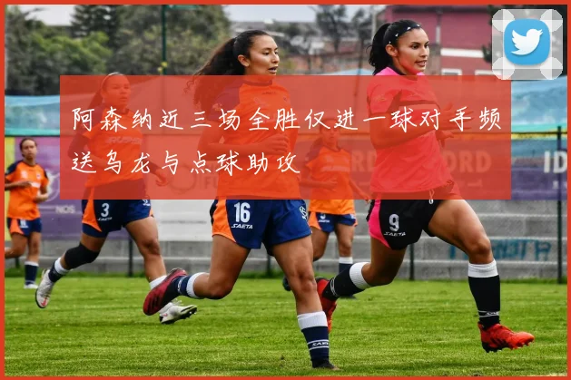 阿森纳近三场全胜仅进一球对手频送乌龙与点球助攻
