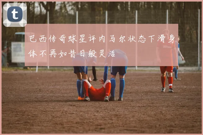 巴西传奇球星评内马尔状态下滑身体不再如昔日般灵活