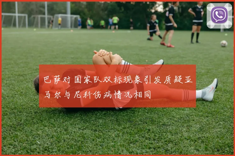 巴萨对国家队双标现象引发质疑亚马尔与尼科伤病情况相同