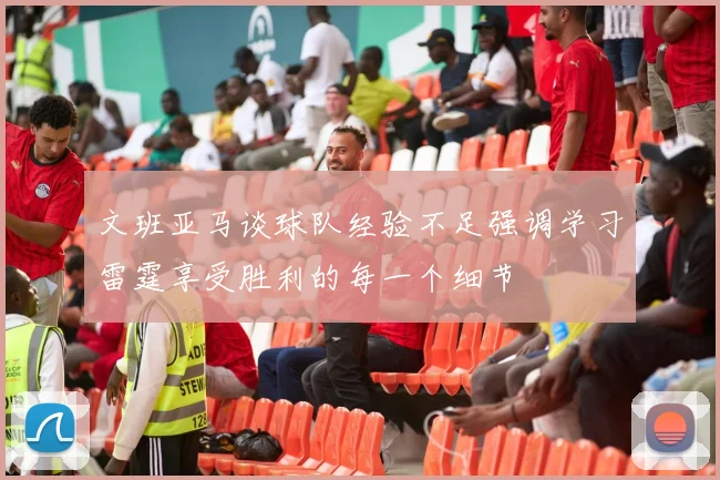 文班亚马谈球队经验不足强调学习雷霆享受胜利的每一个细节