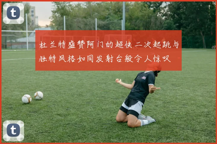 杜兰特盛赞阿门的超快二次起跳与独特风格如同发射台般令人惊叹