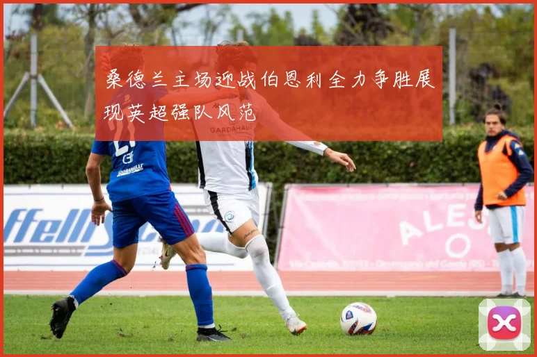 桑德兰主场迎战伯恩利全力争胜展现英超强队风范