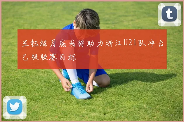 王钰栋月底或将助力浙江U21队冲击乙级联赛目标