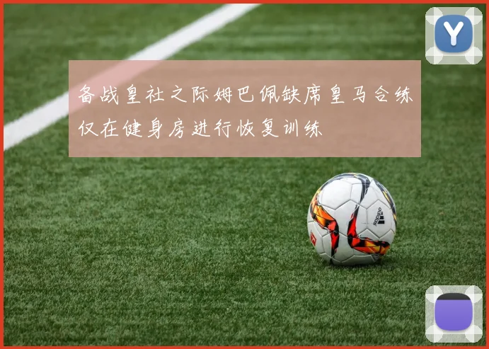 备战皇社之际姆巴佩缺席皇马合练仅在健身房进行恢复训练