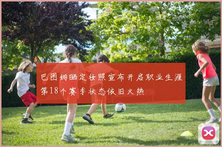 巴图姆晒定妆照宣布开启职业生涯第18个赛季状态依旧火热