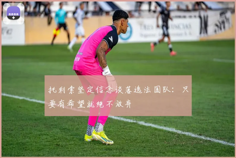 托利索坚定信念谈落选法国队：只要有希望就绝不放弃