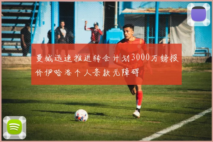 曼城迅速推进转会计划3000万镑报价伊哈洛个人条款无障碍