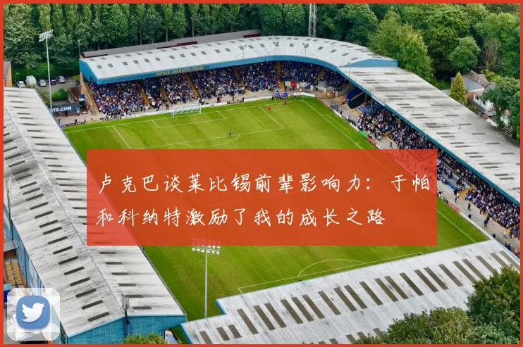 卢克巴谈莱比锡前辈影响力：于帕和科纳特激励了我的成长之路