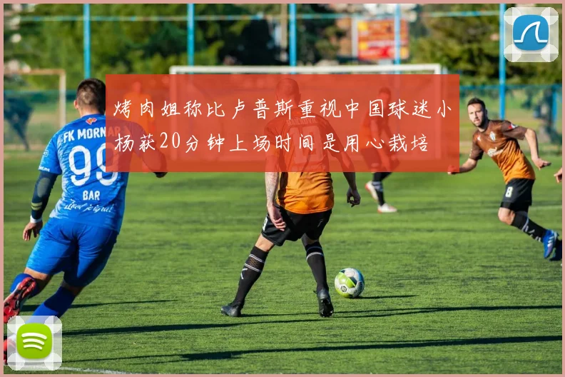 烤肉姐称比卢普斯重视中国球迷小杨获20分钟上场时间是用心栽培