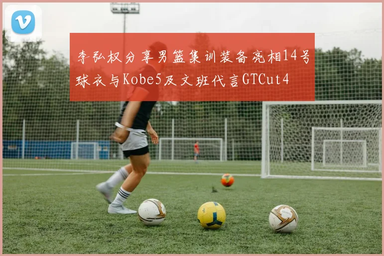 李弘权分享男篮集训装备亮相14号球衣与Kobe5及文班代言GTCut4