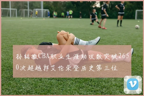 孙铭徽CBA职业生涯助攻数突破2650次超越郭艾伦荣登历史第三位