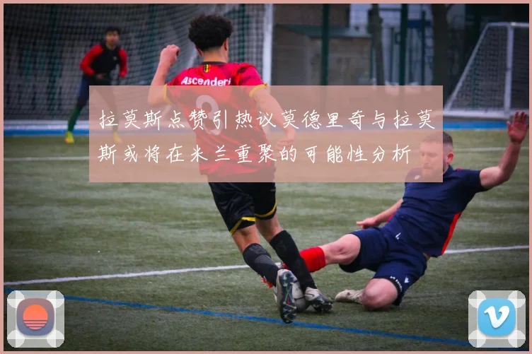 拉莫斯点赞引热议莫德里奇与拉莫斯或将在米兰重聚的可能性分析