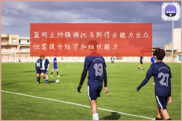 篮网主帅强调托马斯得分能力出众但需提升防守和组织能力