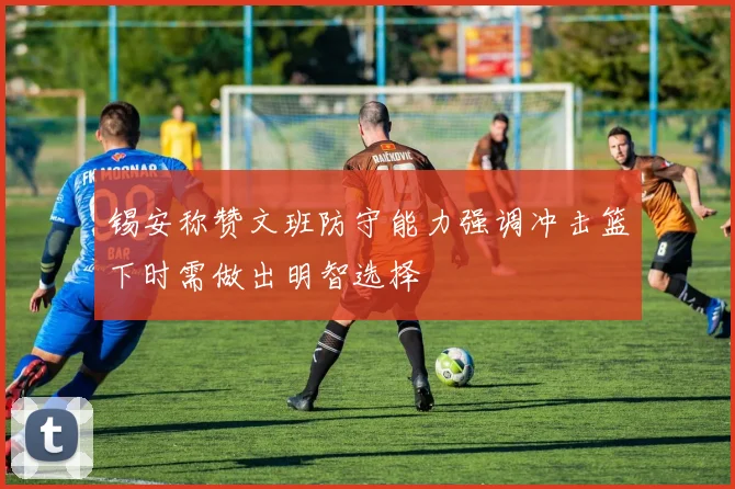 锡安称赞文班防守能力强调冲击篮下时需做出明智选择