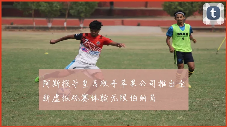 阿斯报导皇马联手苹果公司推出全新虚拟观赛体验无限伯纳乌