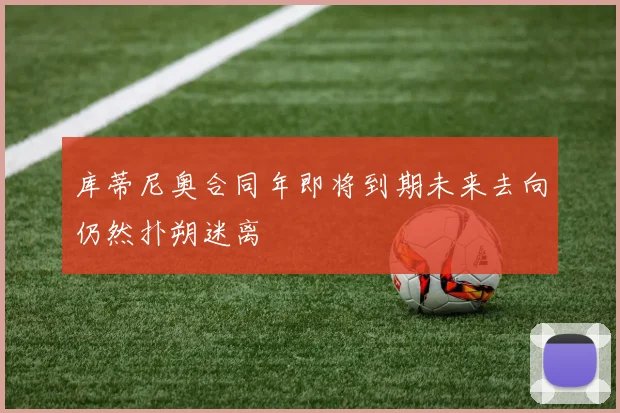 库蒂尼奥合同年即将到期未来去向仍然扑朔迷离
