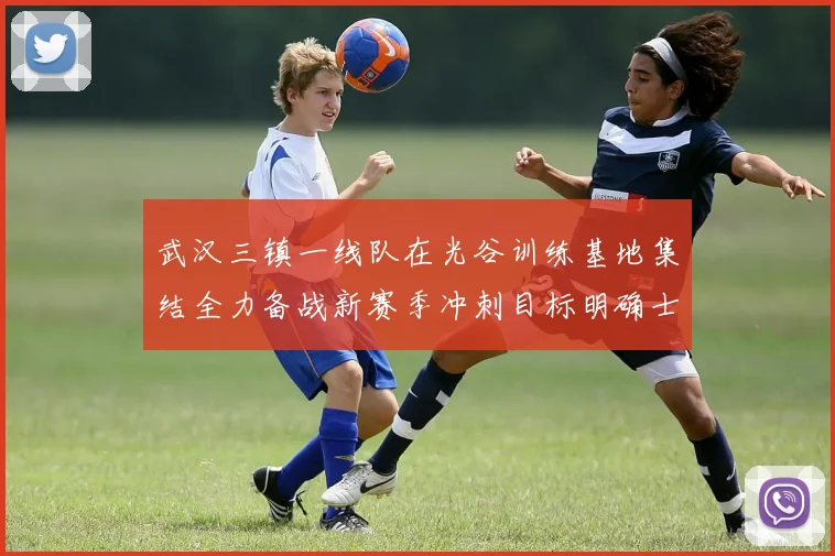 武汉三镇一线队在光谷训练基地集结全力备战新赛季冲刺目标明确士气高涨