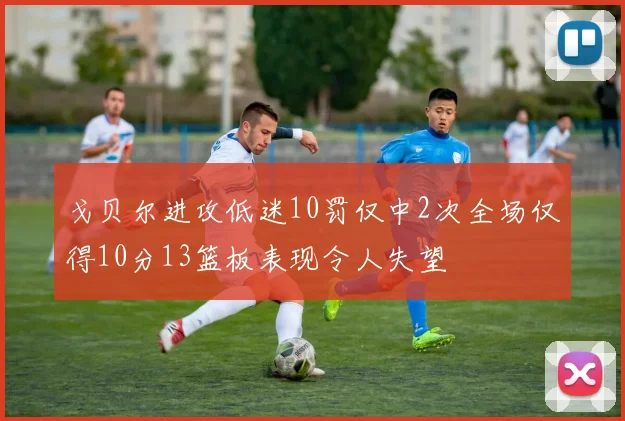 戈贝尔进攻低迷10罚仅中2次全场仅得10分13篮板表现令人失望